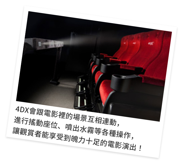4DX會跟電影裡的場景互相連動，進行搖動座位、噴出水霧等各種操作，讓觀賞者能享受到魄力十足的電影演出！